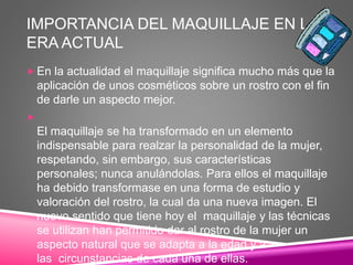 IMPORTANCIA DEL MAQUILLAJE EN LA
ERA ACTUAL
 En la actualidad el maquillaje significa mucho más que la
aplicación de unos cosméticos sobre un rostro con el fin
de darle un aspecto mejor.

El maquillaje se ha transformado en un elemento
indispensable para realzar la personalidad de la mujer,
respetando, sin embargo, sus características
personales; nunca anulándolas. Para ellos el maquillaje
ha debido transformase en una forma de estudio y
valoración del rostro, la cual da una nueva imagen. El
nuevo sentido que tiene hoy el maquillaje y las técnicas
se utilizan han permitido dar al rostro de la mujer un
aspecto natural que se adapta a la edad y a
las circunstancias de cada una de ellas.
 