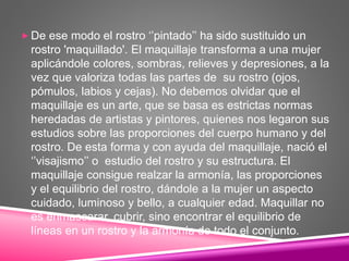  De ese modo el rostro ‘’pintado’’ ha sido sustituido un
rostro 'maquillado'. El maquillaje transforma a una mujer
aplicándole colores, sombras, relieves y depresiones, a la
vez que valoriza todas las partes de su rostro (ojos,
pómulos, labios y cejas). No debemos olvidar que el
maquillaje es un arte, que se basa es estrictas normas
heredadas de artistas y pintores, quienes nos legaron sus
estudios sobre las proporciones del cuerpo humano y del
rostro. De esta forma y con ayuda del maquillaje, nació el
‘’visajismo’’ o estudio del rostro y su estructura. El
maquillaje consigue realzar la armonía, las proporciones
y el equilibrio del rostro, dándole a la mujer un aspecto
cuidado, luminoso y bello, a cualquier edad. Maquillar no
es enmascarar, cubrir, sino encontrar el equilibrio de
líneas en un rostro y la armonía de todo el conjunto.
 