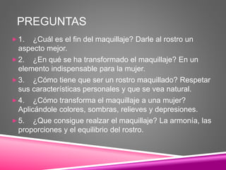 PREGUNTAS
 1. ¿Cuál es el fin del maquillaje? Darle al rostro un
aspecto mejor.
 2. ¿En qué se ha transformado el maquillaje? En un
elemento indispensable para la mujer.
 3. ¿Cómo tiene que ser un rostro maquillado? Respetar
sus características personales y que se vea natural.
 4. ¿Cómo transforma el maquillaje a una mujer?
Aplicándole colores, sombras, relieves y depresiones.
 5. ¿Que consigue realzar el maquillaje? La armonía, las
proporciones y el equilibrio del rostro.
 