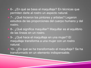  6-. ¿En qué se basa el maquillaje? En técnicas que
permiten darle al rostro un aspecto natural.
 7-. ¿Qué hicieron los pintores y artistas? Legaron
estudios de las proporciones del cuerpo humano y del
rostro.
 8-. ¿Qué significa maquillar? Maquillar es el equilibrio
de las líneas en un rostro.
 9-. ¿Qué hace el maquillaje en una mujer? El
maquillaje transforma a una mujer con un rostro
natural.
 10-. ¿En qué se ha transformado el maquillaje? Se ha
transformado en un elemento indispensable.
 