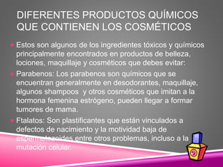 DIFERENTES PRODUCTOS QUÍMICOS
QUE CONTIENEN LOS COSMÉTICOS
 Estos son algunos de los ingredientes tóxicos y químicos
principalmente encontrados en productos de belleza,
lociones, maquillaje y cosméticos que debes evitar:
 Parabenos: Los parabenos son químicos que se
encuentran generalmente en desodorantes, maquillaje,
algunos shampoos y otros cosméticos que imitan a la
hormona femenina estrógeno, pueden llegar a formar
tumores de mama.
 Ftalatos: Son plastificantes que están vinculados a
defectos de nacimiento y la motividad baja de
espermatozoides entre otros problemas, incluso a la
mutación celular.
 