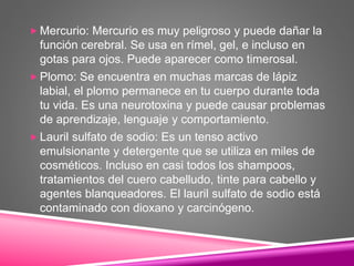 Mercurio: Mercurio es muy peligroso y puede dañar la
función cerebral. Se usa en rímel, gel, e incluso en
gotas para ojos. Puede aparecer como timerosal.
 Plomo: Se encuentra en muchas marcas de lápiz
labial, el plomo permanece en tu cuerpo durante toda
tu vida. Es una neurotoxina y puede causar problemas
de aprendizaje, lenguaje y comportamiento.
 Lauril sulfato de sodio: Es un tenso activo
emulsionante y detergente que se utiliza en miles de
cosméticos. Incluso en casi todos los shampoos,
tratamientos del cuero cabelludo, tinte para cabello y
agentes blanqueadores. El lauril sulfato de sodio está
contaminado con dioxano y carcinógeno.
 