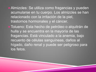 Almizcles: Se utiliza como fragancias y pueden
acumularse en tu cuerpo. Los almizcles se han
relacionado con la irritación de la piel,
trastornos hormonales y el cáncer.
Tolueno: Esta hecho de petróleo o alquitrán de
hulla y se encuentra en la mayoría de las
fragancias. Está vinculado a la anemia, bajo
recuento de células sanguíneas, daños al
hígado, daño renal y puede ser peligroso para
los fetos.
 