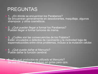 PREGUNTAS
 1. ¿En dónde se encuentran los Parabenos?
Se encuentran generalmente en desodorantes, maquillaje, algunos
shampoos y otros cosméticos.
 2. ¿Qué pueden llegar a formar los Parabenos?
Pueden llegar a formar tumores de mama.
 3. ¿Cuáles son las consecuencias de los Ftalatos?
Están vinculados a defectos de nacimiento y la motividad baja de
espermatozoides entre otros problemas, incluso a la mutación celular.
 4. ¿Qué puede dañar el Mercurio?
Puede dañar la función cerebral.
 5. ¿En qué productos es utilizado el Mercurio?
Se usa en rímel, gel, e incluso en gotas para ojos.
 