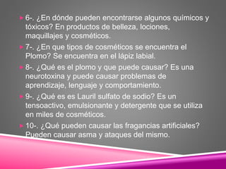  6-. ¿En dónde pueden encontrarse algunos químicos y
tóxicos? En productos de belleza, lociones,
maquillajes y cosméticos.
 7-. ¿En que tipos de cosméticos se encuentra el
Plomo? Se encuentra en el lápiz labial.
 8-. ¿Qué es el plomo y que puede causar? Es una
neurotoxina y puede causar problemas de
aprendizaje, lenguaje y comportamiento.
 9-. ¿Qué es es Lauril sulfato de sodio? Es un
tensoactivo, emulsionante y detergente que se utiliza
en miles de cosméticos.
 10-. ¿Qué pueden causar las fragancias artificiales?
Pueden causar asma y ataques del mismo.
 