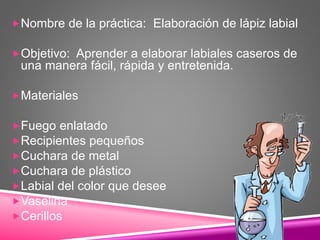 Nombre de la práctica: Elaboración de lápiz labial
Objetivo: Aprender a elaborar labiales caseros de
una manera fácil, rápida y entretenida.
Materiales
Fuego enlatado
Recipientes pequeños
Cuchara de metal
Cuchara de plástico
Labial del color que desee
Vaselina
Cerillos
 