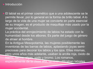  Introducción
 El labial es el primer cosmético que a una adolescente se le
permite llevar, por lo general en la forma de brillo labial. A lo
largo de la vida de una mujer se convierte en parte esencial
de su imagen, es el producto de maquillaje más usado por la
mujer occidental.
La práctica del enrojecimiento de labios ha estado con la
humanidad desde los albores. Es parte del juego de género
de atraer al hombre.
En la Antigua Mesopotamia, las mujeres posiblemente las
inventoras de las barras de labios, aplastando joyas semi-
preciosas para decorar los labios y los ojos. Ellas mismas,
pero unos años más adelante, usaban la arcilla roja, óxido de
hierro, henna, algas, yodo y bromo. Los romanos,
especialmente de la clase alta, también utilizaban labiales.
 