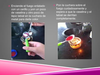  Enciende el fuego enlatado
con un cerillo y pon un poco
de vaselina y otro poco de
lápiz labial en la cuchara de
metal para darle color.
 Pon la cuchara sobre el
fuego cuidadosamente y
espera a que la vaselina y el
labial se derritan
completamente.
 