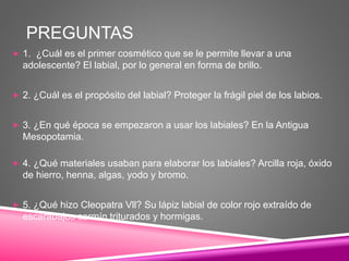 PREGUNTAS
 1. ¿Cuál es el primer cosmético que se le permite llevar a una
adolescente? El labial, por lo general en forma de brillo.
 2. ¿Cuál es el propósito del labial? Proteger la frágil piel de los labios.
 3. ¿En qué época se empezaron a usar los labiales? En la Antigua
Mesopotamia.
 4. ¿Qué materiales usaban para elaborar los labiales? Arcilla roja, óxido
de hierro, henna, algas, yodo y bromo.
 5. ¿Qué hizo Cleopatra Vll? Su lápiz labial de color rojo extraído de
escarabajos carmín triturados y hormigas.
 