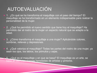 AUTOEVALUACIÓN
 1. ¿En qué se ha transforma el maquillaje con el paso del tiempo? El
maquillaje se ha transformado en un elemento indispensable para realzar la
personalidad de la mujer.
 2. ¿Qué ha permitido el nuevo sentido que tiene hoy el maquillaje? Ha
permitido dar al rostro de la mujer un aspecto natural que se adapta a la
edad.
 3. ¿Cómo transforma el maquillaje a una mujer? Aplicándole colores,
sombras, relieves y depresiones.
 4. ¿Qué valoriza el maquillaje? Todas las partes del rostro de una mujer, ya
sean los ojos, los labios, los pómulos y cejas.
 5. ¿Qué es el maquillaje y en que se basa? El maquillaje es un arte, se
basa en estrictas normas heredadas de artistas y pintores.
 