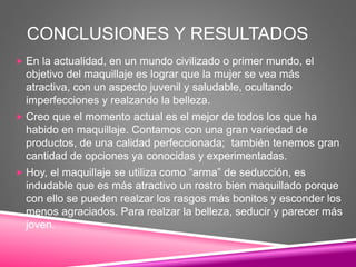 CONCLUSIONES Y RESULTADOS
 En la actualidad, en un mundo civilizado o primer mundo, el
objetivo del maquillaje es lograr que la mujer se vea más
atractiva, con un aspecto juvenil y saludable, ocultando
imperfecciones y realzando la belleza.
 Creo que el momento actual es el mejor de todos los que ha
habido en maquillaje. Contamos con una gran variedad de
productos, de una calidad perfeccionada; también tenemos gran
cantidad de opciones ya conocidas y experimentadas.
 Hoy, el maquillaje se utiliza como “arma” de seducción, es
indudable que es más atractivo un rostro bien maquillado porque
con ello se pueden realzar los rasgos más bonitos y esconder los
menos agraciados. Para realzar la belleza, seducir y parecer más
joven.
 