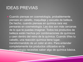 IDEAS PREVIAS
 Cuando piensas en cosmetología, probablemente
pienses en cabello, maquillaje y escuela de belleza.
De hecho, cuando piensas en química rara vez
pensaras en cosmetología. Las dos son más cercanas
de lo que te puedas imaginar. Todos los productos de
belleza están hechos por combinaciones de químicos
y caen dentro del reino de la química. Cuando tiñes tu
cabello, una reacción química tiene lugar,
transformandolo de un color al otro. Para entender
completamente los productos utilizados en la
cosmetología necesitas saber algo de química básica.
 