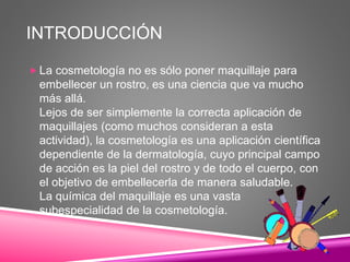 INTRODUCCIÓN
 La cosmetología no es sólo poner maquillaje para
embellecer un rostro, es una ciencia que va mucho
más allá.
Lejos de ser simplemente la correcta aplicación de
maquillajes (como muchos consideran a esta
actividad), la cosmetología es una aplicación científica
dependiente de la dermatología, cuyo principal campo
de acción es la piel del rostro y de todo el cuerpo, con
el objetivo de embellecerla de manera saludable.
La química del maquillaje es una vasta
subespecialidad de la cosmetología.
 