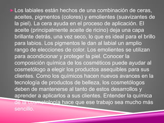  Los labiales están hechos de una combinación de ceras,
aceites, pigmentos (colores) y emolientes (suavizantes de
la piel). La cera ayuda en el proceso de aplicación. El
aceite (principalmente aceite de ricino) deja una capa
brillante detrás, una vez seco, lo que es ideal para el brillo
para labios. Los pigmentos le dan al labial un amplio
rango de elecciones de color. Los emolientes se utilizan
para acondicionar y proteger la piel. Conocer la
composición química de los cosméticos puede ayudar al
cosmetólogo a elegir los productos asequibles para sus
clientes. Como los químicos hacen nuevos avances en la
tecnología de productos de belleza, los cosmetólogos
deben de mantenerse al tanto de estos desarrollos y
aprender a aplicarlos a sus clientes. Entender la química
de la cosmetología hace que ese trabajo sea mucho más
sencillo.
 