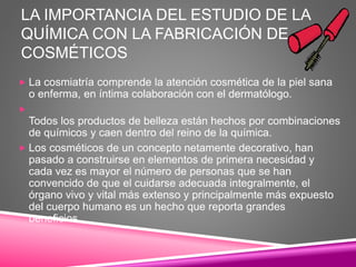 LA IMPORTANCIA DEL ESTUDIO DE LA
QUÍMICA CON LA FABRICACIÓN DE
COSMÉTICOS
 La cosmiatría comprende la atención cosmética de la piel sana
o enferma, en íntima colaboración con el dermatólogo.

Todos los productos de belleza están hechos por combinaciones
de químicos y caen dentro del reino de la química.
 Los cosméticos de un concepto netamente decorativo, han
pasado a construirse en elementos de primera necesidad y
cada vez es mayor el número de personas que se han
convencido de que el cuidarse adecuada integralmente, el
órgano vivo y vital más extenso y principalmente más expuesto
del cuerpo humano es un hecho que reporta grandes
beneficios.
 