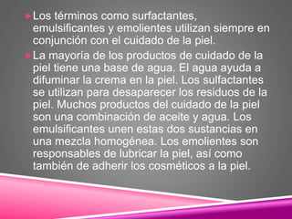 Los términos como surfactantes,
emulsificantes y emolientes utilizan siempre en
conjunción con el cuidado de la piel.
La mayoría de los productos de cuidado de la
piel tiene una base de agua. El agua ayuda a
difuminar la crema en la piel. Los sulfactantes
se utilizan para desaparecer los residuos de la
piel. Muchos productos del cuidado de la piel
son una combinación de aceite y agua. Los
emulsificantes unen estas dos sustancias en
una mezcla homogénea. Los emolientes son
responsables de lubricar la piel, así como
también de adherir los cosméticos a la piel.
 