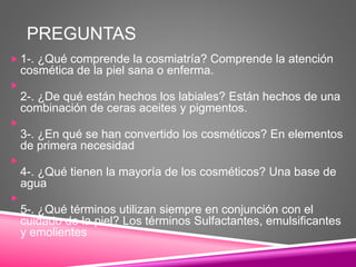 PREGUNTAS
 1-. ¿Qué comprende la cosmiatría? Comprende la atención
cosmética de la piel sana o enferma.

2-. ¿De qué están hechos los labiales? Están hechos de una
combinación de ceras aceites y pigmentos.

3-. ¿En qué se han convertido los cosméticos? En elementos
de primera necesidad

4-. ¿Qué tienen la mayoría de los cosméticos? Una base de
agua

5-. ¿Qué términos utilizan siempre en conjunción con el
cuidado de la piel? Los términos Sulfactantes, emulsificantes
y emolientes
 