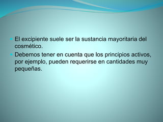  El excipiente suele ser la sustancia mayoritaria del
cosmético.
 Debemos tener en cuenta que los principios activos,
por ejemplo, pueden requerirse en cantidades muy
pequeñas.
 