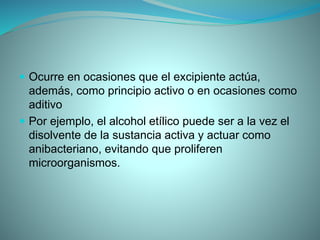  Ocurre en ocasiones que el excipiente actúa,
además, como principio activo o en ocasiones como
aditivo
 Por ejemplo, el alcohol etílico puede ser a la vez el
disolvente de la sustancia activa y actuar como
anibacteriano, evitando que proliferen
microorganismos.
 