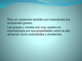  Pero en ocasiones también son importantes los
excipientes grasos.
 Las grasas y aceites son muy usados en
cosmetología por sus propiedades sobre la piel,
actuando como suavizantes y emolientes.
 