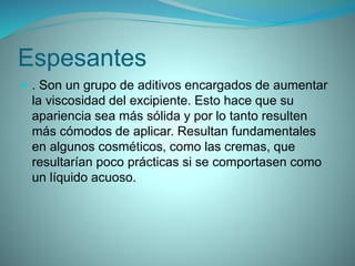 Espesantes
 . Son un grupo de aditivos encargados de aumentar
la viscosidad del excipiente. Esto hace que su
apariencia sea más sólida y por lo tanto resulten
más cómodos de aplicar. Resultan fundamentales
en algunos cosméticos, como las cremas, que
resultarían poco prácticas si se comportasen como
un líquido acuoso.
 