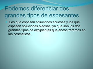 Podemos diferenciar dos
grandes tipos de espesantes
 Los que espesan soluciones acuosas y los que
espesan soluciones oleosas, ya que son los dos
grandes tipos de excipientes que encontraremos en
los cosméticos.
 