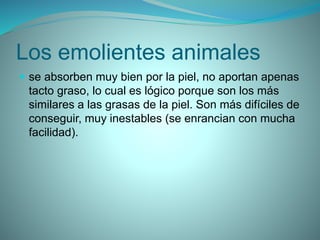 Los emolientes animales
 se absorben muy bien por la piel, no aportan apenas
tacto graso, lo cual es lógico porque son los más
similares a las grasas de la piel. Son más difíciles de
conseguir, muy inestables (se enrancian con mucha
facilidad).
 