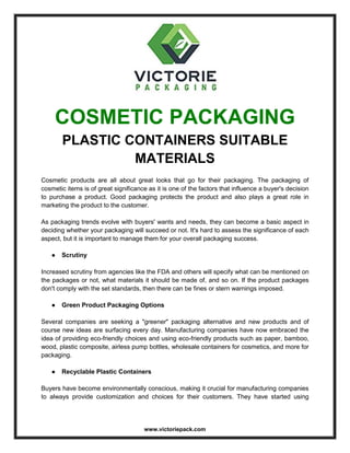 www.victoriepack.com
COSMETIC PACKAGING
PLASTIC CONTAINERS SUITABLE
MATERIALS
Cosmetic products are all about great looks that go for their packaging. The packaging of
cosmetic items is of great significance as it is one of the factors that influence a buyer's decision
to purchase a product. Good packaging protects the product and also plays a great role in
marketing the product to the customer.
As packaging trends evolve with buyers' wants and needs, they can become a basic aspect in
deciding whether your packaging will succeed or not. It's hard to assess the significance of each
aspect, but it is important to manage them for your overall packaging success.
● Scrutiny
Increased scrutiny from agencies like the FDA and others will specify what can be mentioned on
the packages or not, what materials it should be made of, and so on. If the product packages
don't comply with the set standards, then there can be fines or stern warnings imposed.
● Green Product Packaging Options
Several companies are seeking a "greener" packaging alternative and new products and of
course new ideas are surfacing every day. Manufacturing companies have now embraced the
idea of providing eco-friendly choices and using eco-friendly products such as paper, bamboo,
wood, plastic composite, airless pump bottles, wholesale containers for cosmetics, and more for
packaging.
● Recyclable Plastic Containers
Buyers have become environmentally conscious, making it crucial for manufacturing companies
to always provide customization and choices for their customers. They have started using
 