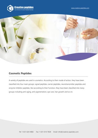Tel: 1-631-624-4882 Fax: 1-631-614-7828 Email: info@creative-peptides.com1
Cosmetic Peptides
A variety of peptides are used in cosmetics. According to their mode of action, they have been
classified into four main groups: signal peptides, carrier peptides, neurotransmitter peptides and
enzyme inhibitor peptides. But according to their function, they have been classified into many
groups including anti-aging, anti-pigmentation, eye care, hair growth and so on.
www.creative-peptides.com
Tel: 1-631-624-4882 Fax: 1-631-614-7828 Email: info@creative-peptides.com
 