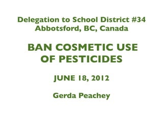Delegation to School District #34
    Abbotsford, BC, Canada

  BAN COSMETIC USE
    OF PESTICIDES
         JUNE 18, 2012

         Gerda Peachey
 