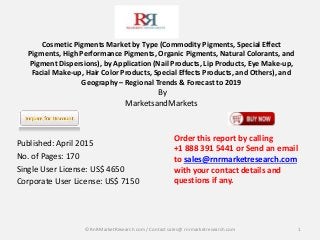 Cosmetic Pigments Market by Type (Commodity Pigments, Special Effect
Pigments, High Performance Pigments, Organic Pigments, Natural Colorants, and
Pigment Dispersions), by Application (Nail Products, Lip Products, Eye Make-up,
Facial Make-up, Hair Color Products, Special Effects Products, and Others), and
Geography – Regional Trends & Forecast to 2019
By
MarketsandMarkets
Published: April 2015
No. of Pages: 170
Single User License: US$ 4650
Corporate User License: US$ 7150
1
Order this report by calling
+1 888 391 5441 or Send an email
to sales@rnrmarketresearch.com
with your contact details and
questions if any.
© RnRMarketResearch com / Contact sales@ rnrmarketresearch.com
 