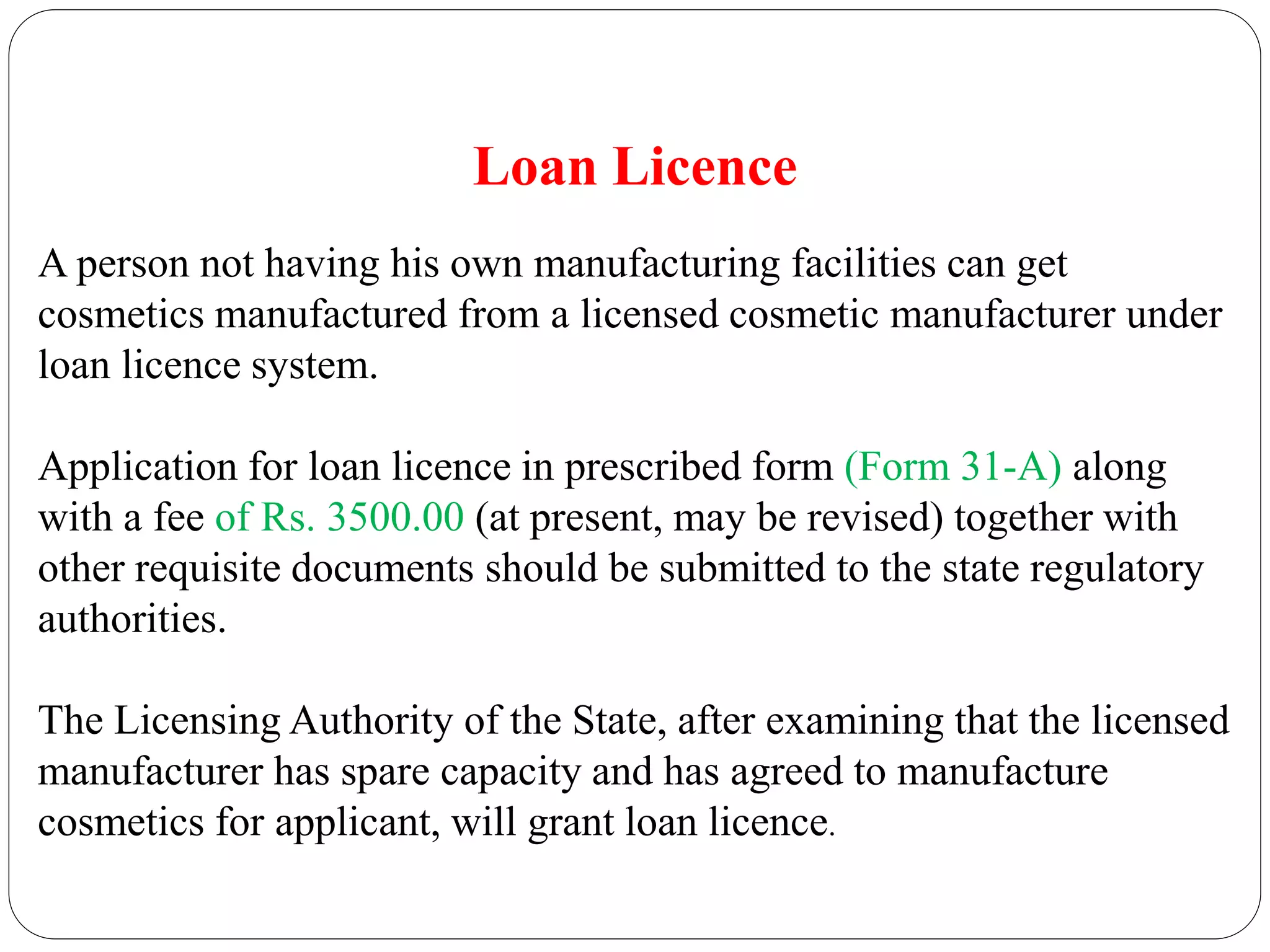 Loan Licence
A person not having his own manufacturing facilities can get
cosmetics manufactured from a licensed cosmetic manufacturer under
loan licence system.
Application for loan licence in prescribed form (Form 31-A) along
with a fee of Rs. 3500.00 (at present, may be revised) together with
other requisite documents should be submitted to the state regulatory
authorities.
The Licensing Authority of the State, after examining that the licensed
manufacturer has spare capacity and has agreed to manufacture
cosmetics for applicant, will grant loan licence.
 