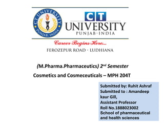 Submitted by: Ruhit Ashraf
Submitted to : Amandeep
kaur Gill,
Assistant Professor
Roll No.1888023002
School of pharmaceutical
and health sciences
(M.Pharma.Pharmaceutics) 2nd
Semester
Cosmetics and Cosmeceuticals – MPH 204T
 