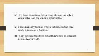 (d) if it bears or contains, for purposes of colouring only, a
colour other than one which is prescribed; or
(e) if it contains any harmful or toxic substance which may
render it injurious to health; or
(f) if any substance has been mixed therewith so as to reduce
its quality or strength.
10
 