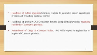 • Handling of public enquiries/hearings relating to cosmetic import registration
process and providing guidance thereto.
• Handling of public/NGOs/Consumer forums complaints/grievances regarding
standards of cosmetics products.
• Amendment of Drugs & Cosmetic Rules, 1945 with respect to registration of
import of Cosmetic products.
14
 