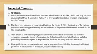 Import of Cosmetic:
A: PURPOSE:
1. The Government of India has issued a Gazette Notification G.S.R 426(E) dated 19th May 2010 for
amending the Drugs & Cosmetics Rules, 1945 providing for registration of import of cosmetics
into the Country.
2. The above provision was to come into effect from the 1st April, 2011. But in view of the various
possible difficulties apprehended by the stakeholders, its implementation has been deferred till the
31st March, 2013.
3. With a view to implementing the provisions of the aforesaid notification and facilitate the
registration process for import of cosmetics, the following guidelines / clarifications, including
general requirements for grant of Registration Certificate, are being provided hereunder.
4. These guidelines are not exhaustive and may be augmented / modified further through additional
guidelines or amendments of these rules, if considered necessary.
16
 