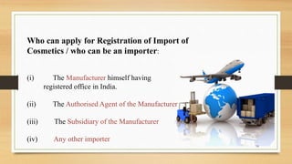Who can apply for Registration of Import of
Cosmetics / who can be an importer:
(i) The Manufacturer himself having
registered office in India.
(ii) The Authorised Agent of the Manufacturer
(iii) The Subsidiary of the Manufacturer
(iv) Any other importer
18
 