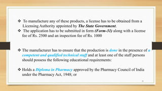  To manufacture any of these products, a license has to be obtained from a
Licensing Authority appointed by The State Government.
 The application has to be submitted in form (Form-31) along with a license
fee of Rs. 2500 and an inspection fee of Rs. 1000
 The manufacturer has to ensure that the production is done in the presence of a
competent and qualified technical staff and at least one of the staff persons
should possess the following educational requirements:
 Holds a Diploma in Pharmacy approved by the Pharmacy Council of India
under the Pharmacy Act, 1948; or
21
 