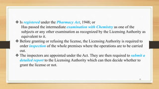  Is registered under the Pharmacy Act, 1948; or
Has passed the intermediate examination with Chemistry as one of the
subjects or any other examination as recognized by the Licensing Authority as
equivalent to it.
 Before granting or refusing the license, the Licensing Authority is required to
order inspection of the whole premises where the operations are to be carried
out.
 The inspectors are appointed under the Act. They are then required to submit a
detailed report to the Licensing Authority which can then decide whether to
grant the license or not.
22
 