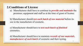 2.Conditions of License
a) Manufacturer shall have to continue to provide and maintain the
premises, equipment and staff as at the time of grant of license.
b) Manufacturer should test each batch of raw material before its
use in the manufacture of cosmetic.
c) Manufacturer should have to test each batch of finished
cosmetics.
d) Manufacturer should have to maintain records of raw materials,
manufacturer of each batch of cosmetic and their testing.
23
 