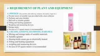  REQUIREMENT OF PLANT AND EQUIPMENT
A. POWDER: (face powder, cake make-up, compacts, face packs, rouges etc.)
a. Powder mixer of suitable type provided with a dust collector
b. Perfume and color blender.
c. Ball mill or suitable grinder.
d. Filling and Sealing equipment
e. Weighing and measuring devices.
f. Storage tanks.
g. An area of 15 square meters is recommended.
B. CREAMS, LOTIONS, SHAMPOOS, HAIR OILS:
a. Mixing and storage tanks of suitable materials.
b. Suitable agitator.
c. Heating kettle steam gas or electrically heated.
d. Filling and Sealing equipment
e. weighing and measuring devices.
f. An area of 25 square meters is recommended
7 25
 