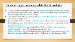 The requirements pertaining to labelling of products:
 Name of the product along with the manufacturing address must be mentioned on both
the inner and the outer labels. If the container is small in size then the principal place of
manufacturing and the pin code are enough.
 The outer label should clearly specify the net contents of the ingredients used in the
manufacture of the product.
 The inner label should contain the ‘directions for use’ along with any warning or caution
that may be necessary. It should also contain names and quantities of ingredients which
are hazardous in nature.
 A distinctive batch number preceded by letter ‘B’ along with manufacturing license
number preceded by letter ‘M’ must be mentioned on the label.
 Quality standards in case of the aforementioned categories of products must conform to
the Indian standards laid down and revised by the Bureau of Indian Standards (BIS)
30
 