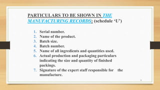 PARTICULARS TO BE SHOWN IN THE
MANUFACTURING RECORDS: (schedule ‘U’)
1. Serial number.
2. Name of the product.
3. Batch size.
4. Batch number.
5. Name of all ingredients and quantities used.
6. Actual production and packaging particulars
indicating the size and quantity of finished
packings.
7. Signature of the expert staff responsible for the
manufacture.
31
 