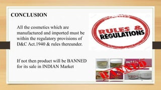 CONCLUSION
All the cosmetics which are
manufactured and imported must be
within the regulatory provisions of
D&C Act.1940 & rules thereunder.
If not then product will be BANNED
for its sale in INDIAN Market
35
 