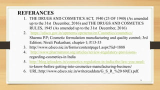REFERANCES
1. THE DRUGS AND COSMETICS ACT, 1940 (23 OF 1940) (As amended
up to the 31st December, 2016) and THE DRUGS AND COSMETICS
RULES, 1945 (As amended up to the 31st December, 2016)
2. https://cdsco.gov.in/opencms/opencms/en/Cosmetics/cosmetics/
Sharma P.P; Cosmetic formulation manufacturing and quality control; 3rd
Edition; Nirali Prakashan; chapter-1; P.13-33
3. http://www.cdsco.nic.in/forms/contentpage1.aspx?lid=1888
4. http://www.pharmatutor.org/articles/review-regulatory-provisions-
regarding-cosmetics-in India
5. http://blog.ipleaders.in/cosmetics-regulation-in-india-the-law-you-need-
to-know-before getting-into-cosmetics-manufacturing-business/
6. URL:http://www.cdsco.nic.in/writereaddata/G_S_R_%20 69(E).pdf.
36
 