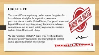 OBJECTIVE
There are different regulatory bodies across the globe that
have their own insights for regulation; moreover,
governments such as the United States, European Union, and
Japan follow a stringent regulatory framework, whereas
cosmetics are not so much strictly regulated in countries
such as India, Brazil, and China
We are Nationals of INDIA that’s why we should know
about our country regulations and their efforts to control
such a grooming market of cosmetics
4
 