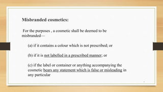 Misbranded cosmetics:
For the purposes , a cosmetic shall be deemed to be
misbranded—
(a) if it contains a colour which is not prescribed; or
(b) if it is not labelled in a prescribed manner; or
(c) if the label or container or anything accompanying the
cosmetic bears any statement which is false or misleading in
any particular
7
 