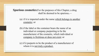Spurious cosmetics:For the purposes of this Chapter, a drug
shall be deemed to be spurious,—
(a) if it is imported under the name which belongs to another
cosmetic; or
(b) if the label or the container bears the name of an
individual or company purporting to be the
manufacturer of the cosmetic, which individual or
company is fictitious or does not exist; or
(c) if it purports to be the product of a manufacturer of
whom it is not truly a product.
8
 