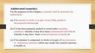 Adulterated cosmetics:
For the purposes of this Chapter, a cosmetic shall be deemed to be
adulterated,-
(a) if it consists in whole or in part, of any filthy, putrid or
decomposed substance;or
(b) if it has been prepared, packed or stored under insanitary
conditions whereby it may have been contaminated with filth or
whereby it may have been rendered injurious to health; or
(c) if its container is composed, in whole or in part, of any poisonous
or deleterious substance which may render the contents injurious
to health; or 9
 
