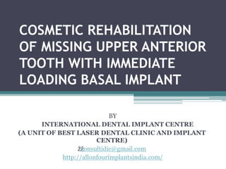 COSMETIC REHABILITATION
OF MISSING UPPER ANTERIOR
TOOTH WITH IMMEDIATE
LOADING BASAL IMPLANT
BY
INTERNATIONAL DENTAL IMPLANT CENTRE
(A UNIT OF BEST LASER DENTAL CLINIC AND IMPLANT
CENTRE)
žžconsultidic@gmail.com
http://allonfourimplantsindia.com/
 